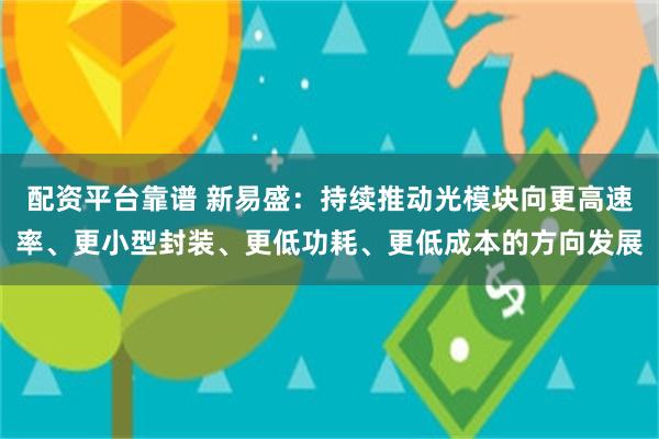 配资平台靠谱 新易盛：持续推动光模块向更高速率、更小型封装、更低功耗、更低成本的方向发展