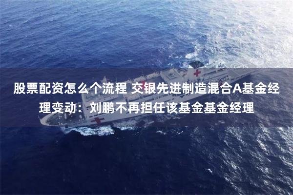 股票配资怎么个流程 交银先进制造混合A基金经理变动：刘鹏不再担任该基金基金经理