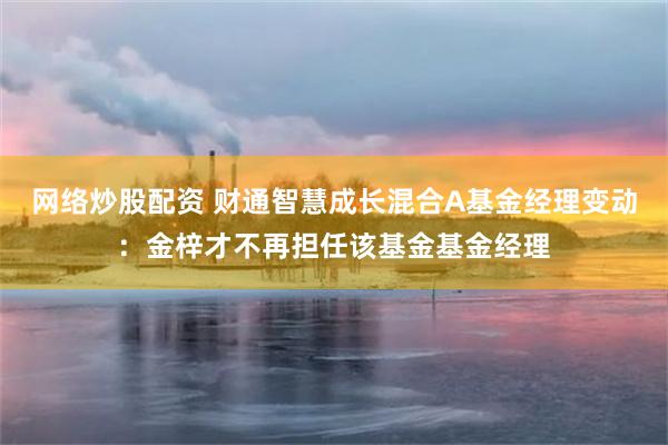 网络炒股配资 财通智慧成长混合A基金经理变动：金梓才不再担任该基金基金经理