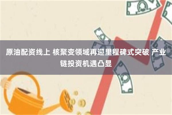 原油配资线上 核聚变领域再迎里程碑式突破 产业链投资机遇凸显