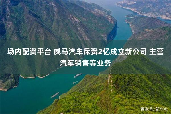 场内配资平台 威马汽车斥资2亿成立新公司 主营汽车销售等业务