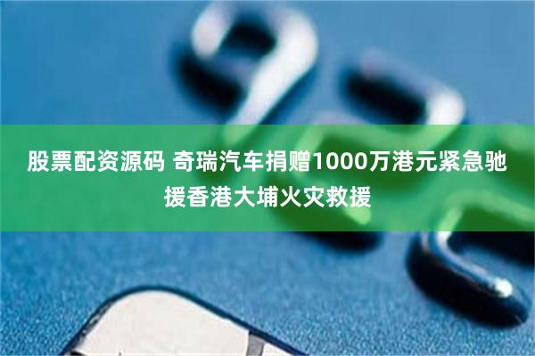 股票配资源码 奇瑞汽车捐赠1000万港元紧急驰援香港大埔火灾救援