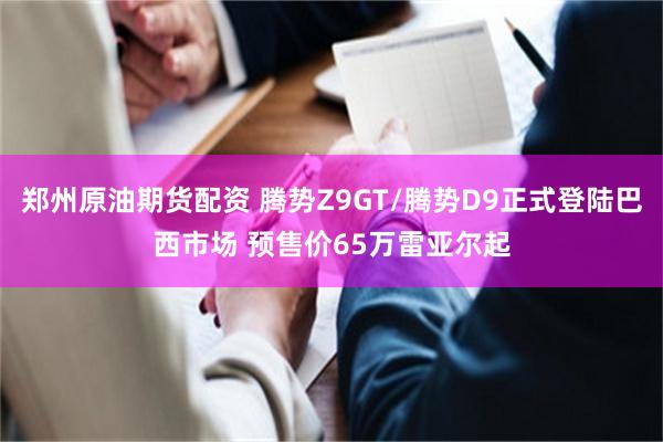 郑州原油期货配资 腾势Z9GT/腾势D9正式登陆巴西市场 预售价65万雷亚尔起