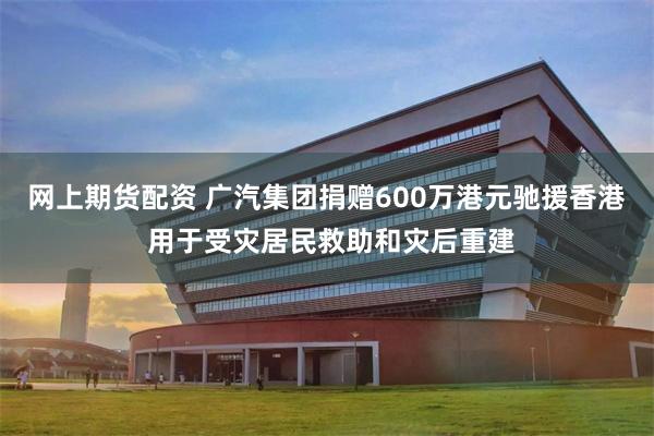 网上期货配资 广汽集团捐赠600万港元驰援香港 用于受灾居民救助和灾后重建