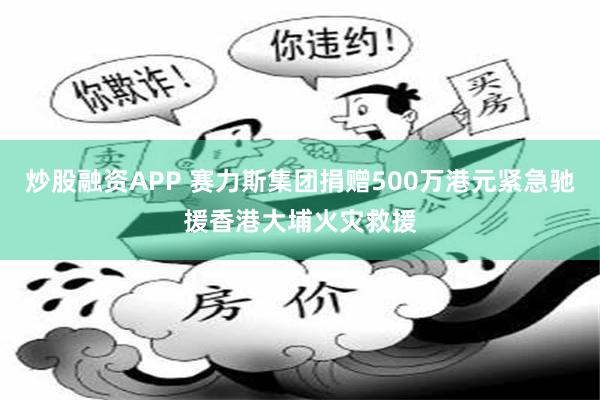 炒股融资APP 赛力斯集团捐赠500万港元紧急驰援香港大埔火灾救援