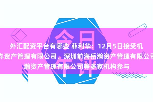 外汇配资平台有哪些 菲利华：12月5日接受机构调研，中信证券资产管理有限公司、深圳前海岳瀚资产管理有限公司等多家机构参与