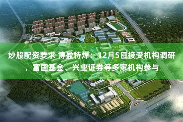 炒股配资要求 博盈特焊：12月5日接受机构调研，富国基金、兴业证券等多家机构参与
