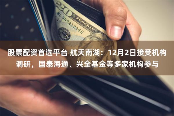 股票配资首选平台 航天南湖：12月2日接受机构调研，国泰海通、兴全基金等多家机构参与
