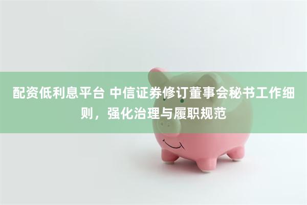 配资低利息平台 中信证券修订董事会秘书工作细则，强化治理与履职规范