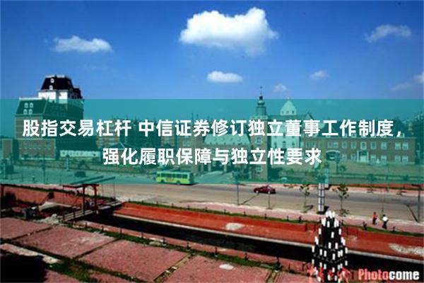 股指交易杠杆 中信证券修订独立董事工作制度，强化履职保障与独立性要求