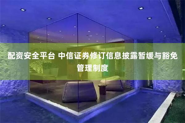 配资安全平台 中信证券修订信息披露暂缓与豁免管理制度
