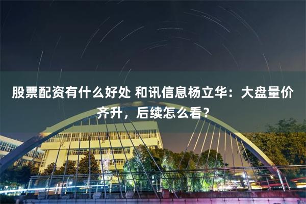 股票配资有什么好处 和讯信息杨立华：大盘量价齐升，后续怎么看？