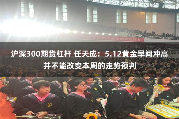 沪深300期货杠杆 任天成：5.12黄金早间冲高并不能改变本周的走势预判