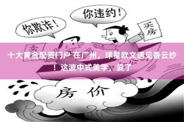 十大黄金配资门户 在广州，球星欧文遇见香云纱！这波中式美学，爱了