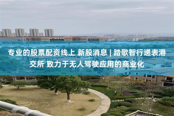 专业的股票配资线上 新股消息 | 踏歌智行递表港交所 致力于无人驾驶应用的商业化