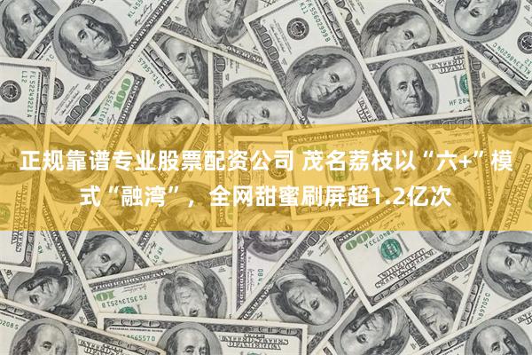 正规靠谱专业股票配资公司 茂名荔枝以“六+”模式“融湾”，全网甜蜜刷屏超1.2亿次