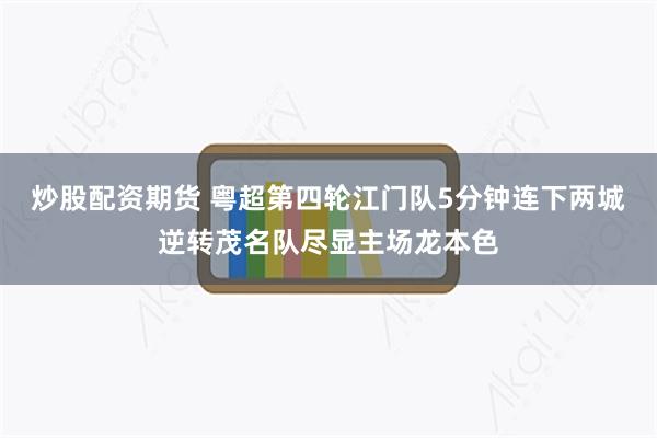 炒股配资期货 粤超第四轮江门队5分钟连下两城逆转茂名队尽显主场龙本色