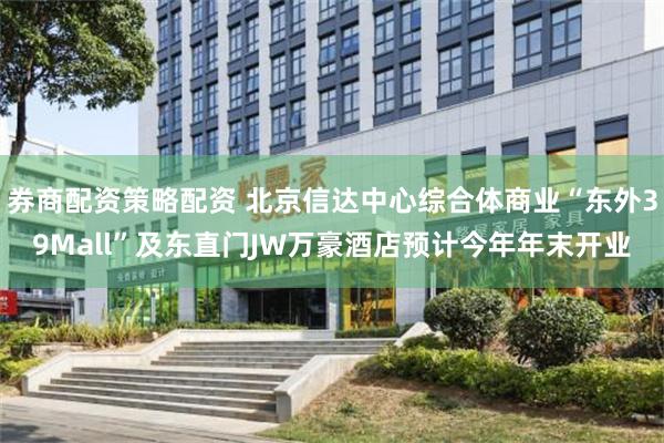 券商配资策略配资 北京信达中心综合体商业“东外39Mall”及东直门JW万豪酒店预计今年年末开业