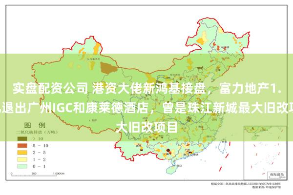 实盘配资公司 港资大佬新鸿基接盘，富力地产1.6亿退出广州IGC和康莱德酒店，曾是珠江新城最大旧改项目