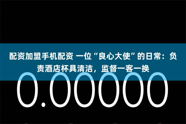 配资加盟手机配资 一位“良心大使”的日常：负责酒店杯具清洁，监督一客一换