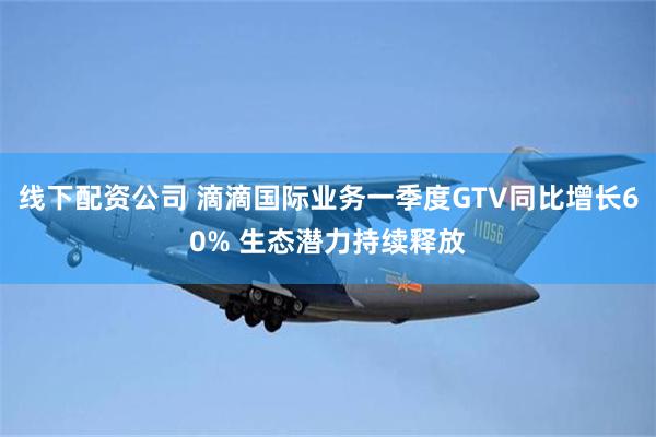 线下配资公司 滴滴国际业务一季度GTV同比增长60% 生态潜力持续释放