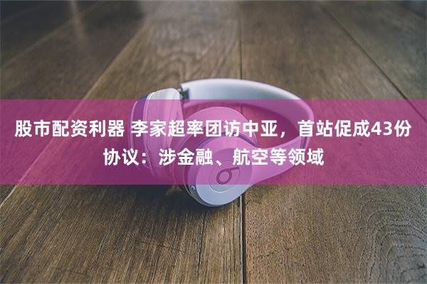 股市配资利器 李家超率团访中亚，首站促成43份协议：涉金融、航空等领域