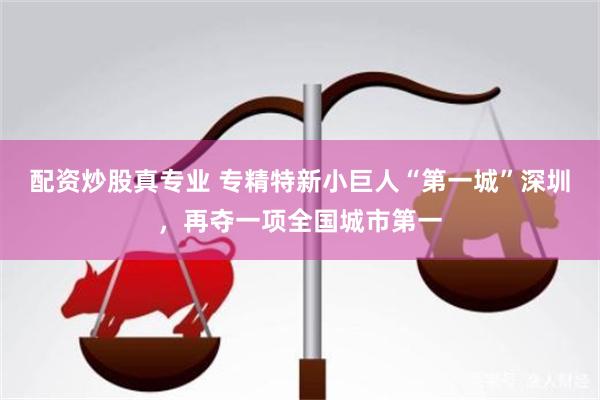 配资炒股真专业 专精特新小巨人“第一城”深圳，再夺一项全国城市第一