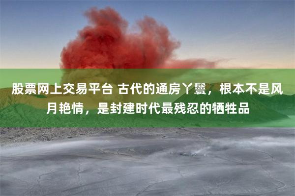 股票网上交易平台 古代的通房丫鬟，根本不是风月艳情，是封建时代最残忍的牺牲品