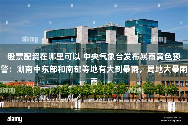 股票配资在哪里可以 中央气象台发布暴雨黄色预警：湖南中东部和南部等地有大到暴雨，局地大暴雨