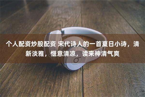 个人配资炒股配资 宋代诗人的一首夏日小诗,清新淡雅,惬意清凉,读来神清气爽