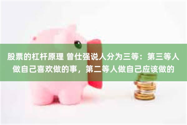 股票的杠杆原理 曾仕强说人分为三等：第三等人做自己喜欢做的事，第二等人做自己应该做的