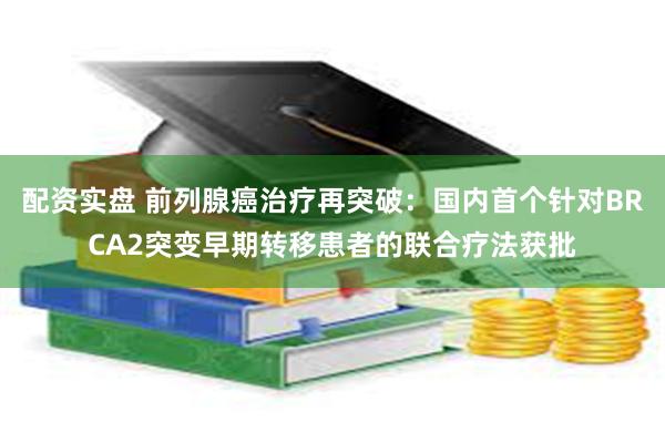 配资实盘 前列腺癌治疗再突破：国内首个针对BRCA2突变早期转移患者的联合疗法获批