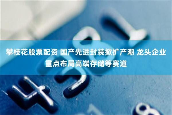 攀枝花股票配资 国产先进封装掀扩产潮 龙头企业重点布局高端存储等赛道