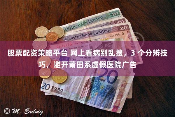 股票配资策略平台 网上看病别乱搜，3 个分辨技巧，避开莆田系虚假医院广告