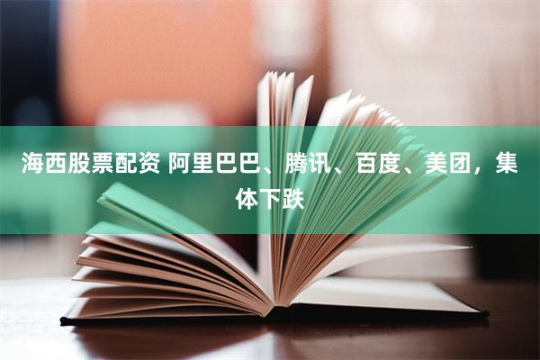 海西股票配资 阿里巴巴、腾讯、百度、美团，集体下跌
