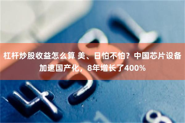 杠杆炒股收益怎么算 美、日怕不怕?中国芯片设备加速国产化,8年增长了400%