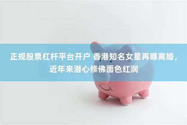 正规股票杠杆平台开户 香港知名女星再曝离婚，近年来潜心修佛面色红润