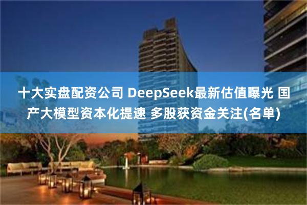 十大实盘配资公司 DeepSeek最新估值曝光 国产大模型资本化提速 多股获资金关注(名单)