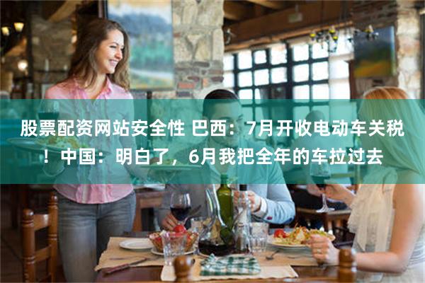 股票配资网站安全性 巴西:7月开收电动车关税!中国:明白了,6月我把全年的车拉过去