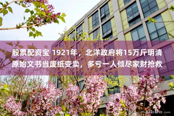 股票配资宝 1921年,北洋政府将15万斤明清原始文书当废纸变卖,多亏一人倾尽家财抢救