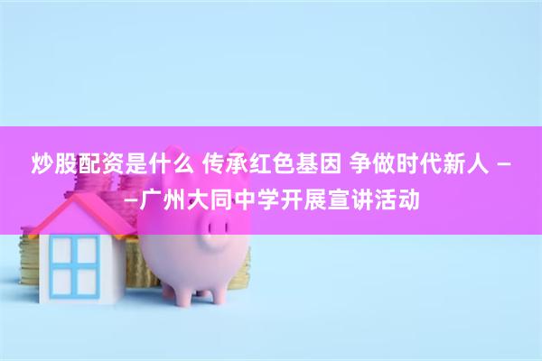炒股配资是什么 传承红色基因 争做时代新人 ——广州大同中学开展宣讲活动
