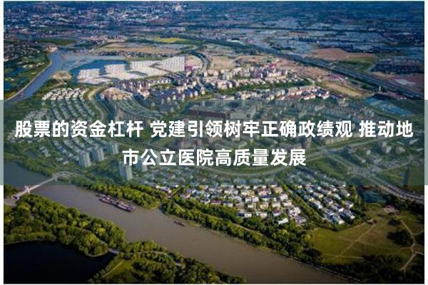 股票的资金杠杆 党建引领树牢正确政绩观 推动地市公立医院高质量发展
