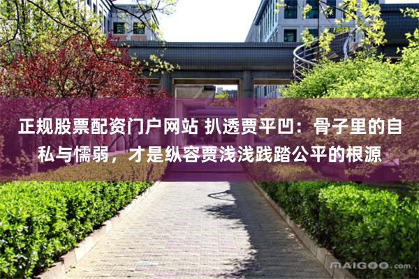 正规股票配资门户网站 扒透贾平凹:骨子里的自私与懦弱,才是纵容贾浅浅践踏公平的根源