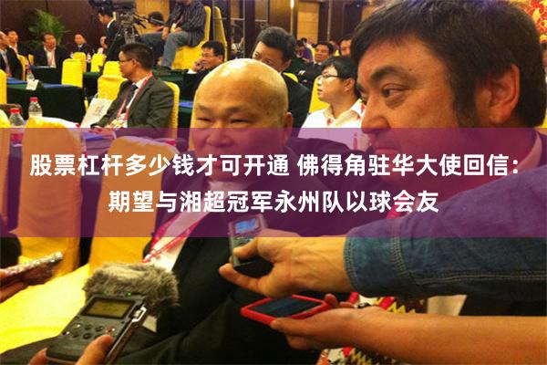 股票杠杆多少钱才可开通 佛得角驻华大使回信：期望与湘超冠军永州队以球会友