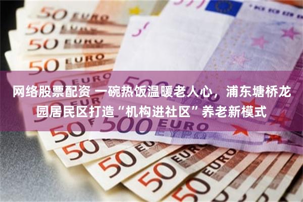 网络股票配资 一碗热饭温暖老人心，浦东塘桥龙园居民区打造“机构进社区”养老新模式