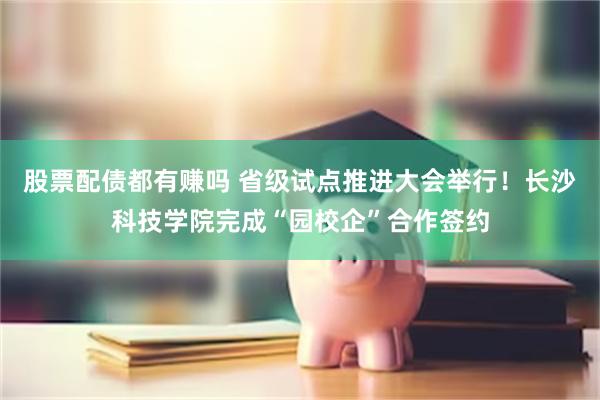 股票配债都有赚吗 省级试点推进大会举行！长沙科技学院完成“园校企”合作签约