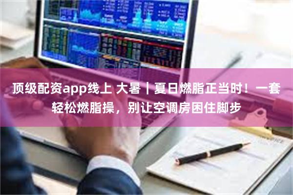 顶级配资app线上 大暑｜夏日燃脂正当时！一套轻松燃脂操，别让空调房困住脚步