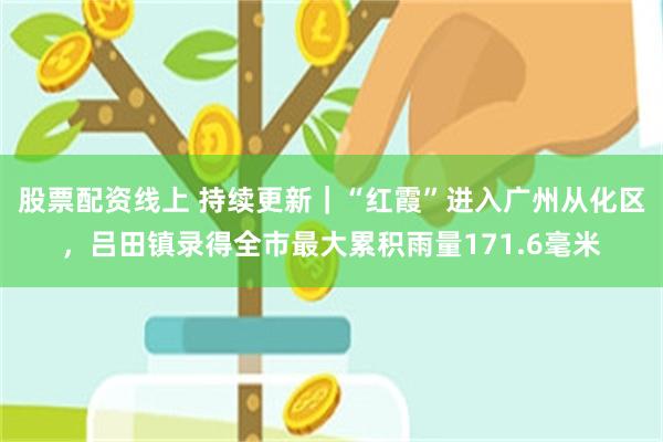 股票配资线上 持续更新｜“红霞”进入广州从化区，吕田镇录得全市最大累积雨量171.6毫米
