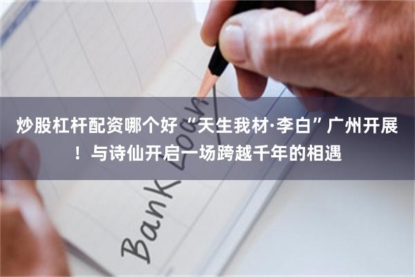 炒股杠杆配资哪个好 “天生我材·李白”广州开展！与诗仙开启一场跨越千年的相遇