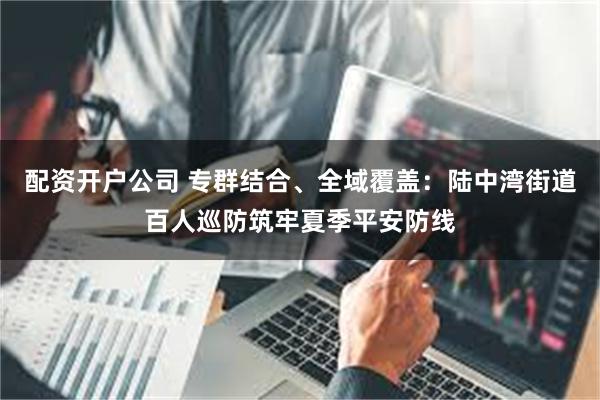 配资开户公司 专群结合、全域覆盖：陆中湾街道百人巡防筑牢夏季平安防线